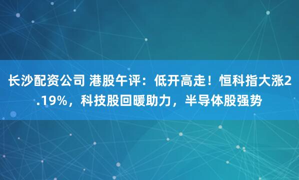 长沙配资公司 港股午评：低开高走！恒科指大涨2.19%，科技股回暖助力，半导体股强势