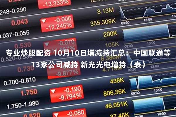 专业炒股配资 10月10日增减持汇总：中国联通等13家公司减持 新光光电增持（表）