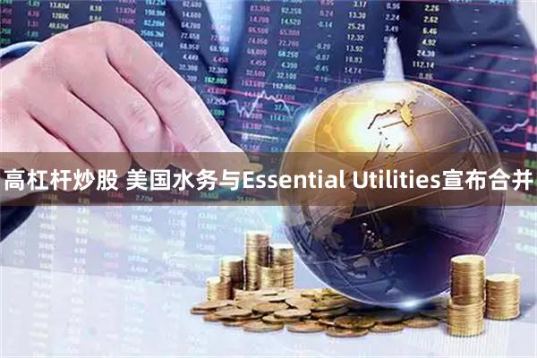 高杠杆炒股 美国水务与Essential Utilities宣布合并