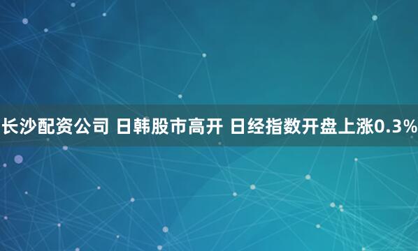 长沙配资公司 日韩股市高开 日经指数开盘上涨0.3%