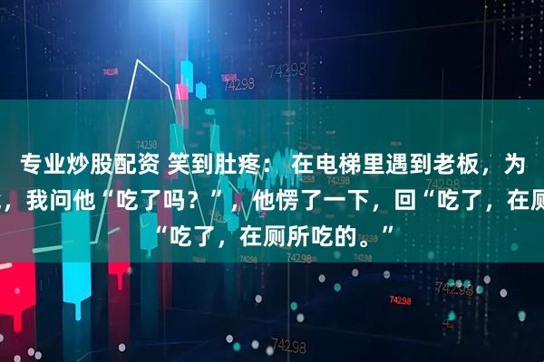 专业炒股配资 笑到肚疼： 在电梯里遇到老板，为了缓解尴尬，我问他“吃了吗？”，他愣了一下，回“吃了，在厕所吃的。”