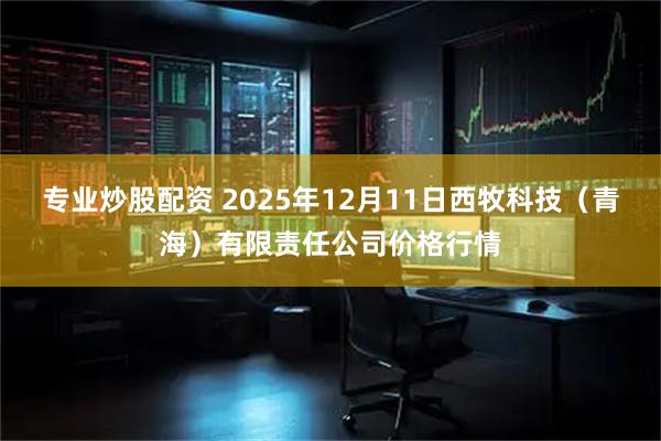 专业炒股配资 2025年12月11日西牧科技（青海）有限责任公司价格行情