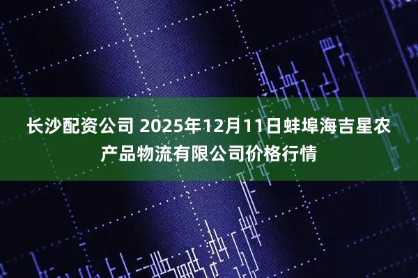 长沙配资公司 2025年12月11日蚌埠海吉星农产品物流有限公司价格行情