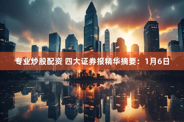 专业炒股配资 四大证券报精华摘要：1月6日