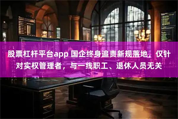 股票杠杆平台app 国企终身追责新规落地，仅针对实权管理者，与一线职工、退休人员无关
