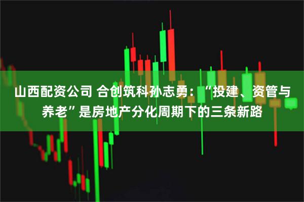山西配资公司 合创筑科孙志勇：“投建、资管与养老”是房地产分化周期下的三条新路
