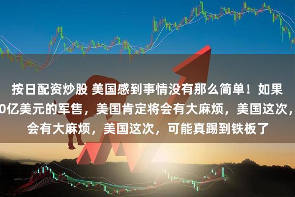 按日配资炒股 美国感到事情没有那么简单！如果美国要对台进行110亿美元的军售，美国肯定将会有大麻烦，美国这次，可能真踢到铁板了