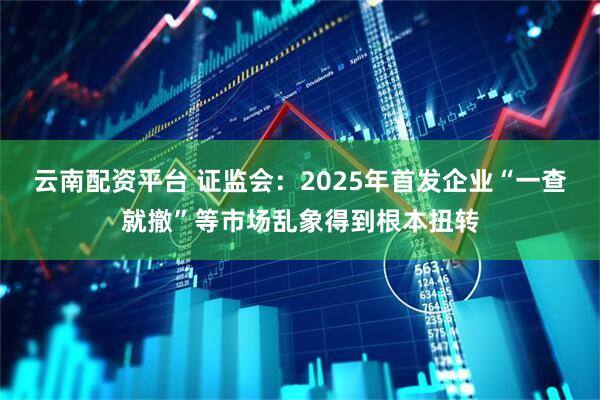 云南配资平台 证监会：2025年首发企业“一查就撤”等市场乱象得到根本扭转