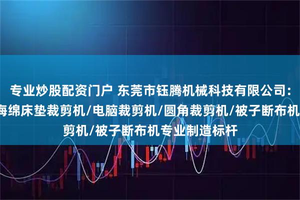 专业炒股配资门户 东莞市钰腾机械科技有限公司：被子切布机/海绵床垫裁剪机/电脑裁剪机/圆角裁剪机/被子断布机专业制造标杆