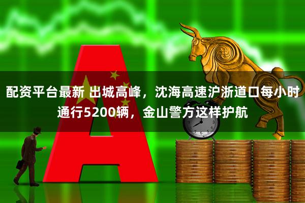 配资平台最新 出城高峰，沈海高速沪浙道口每小时通行5200辆，金山警方这样护航