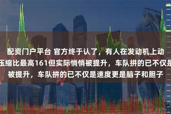 配资门户平台 官方终于认了，有人在发动机上动了手脚，规则明明说压缩比最高161但实际悄悄被提升，车队拼的已不仅是速度更是脑子和胆子
