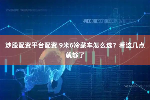 炒股配资平台配资 9米6冷藏车怎么选？看这几点就够了