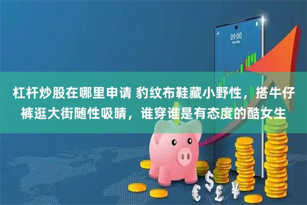 杠杆炒股在哪里申请 豹纹布鞋藏小野性，搭牛仔裤逛大街随性吸睛，谁穿谁是有态度的酷女生