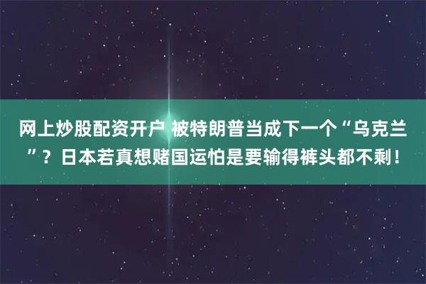 网上炒股配资开户 被特朗普当成下一个“乌克兰”？日本若真想赌国运怕是要输得裤头都不剩！