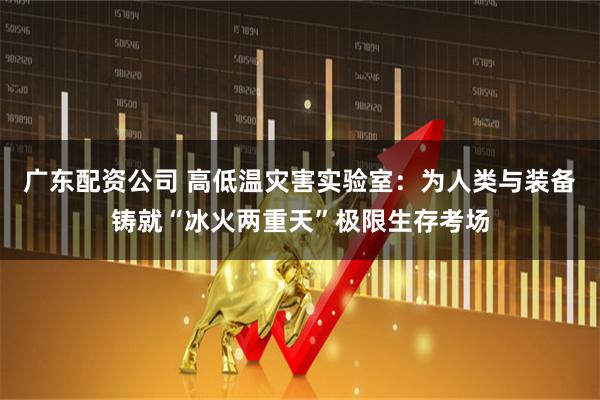 广东配资公司 高低温灾害实验室：为人类与装备铸就“冰火两重天”极限生存考场