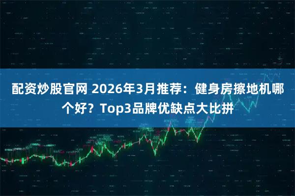 配资炒股官网 2026年3月推荐：健身房擦地机哪个好？Top3品牌优缺点大比拼