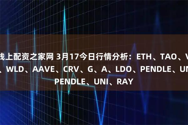 线上配资之家网 3月17今日行情分析：ETH、TAO、VIRTUAL、WLD、AAVE、CRV、G、A、LDO、PENDLE、UNI、RAY