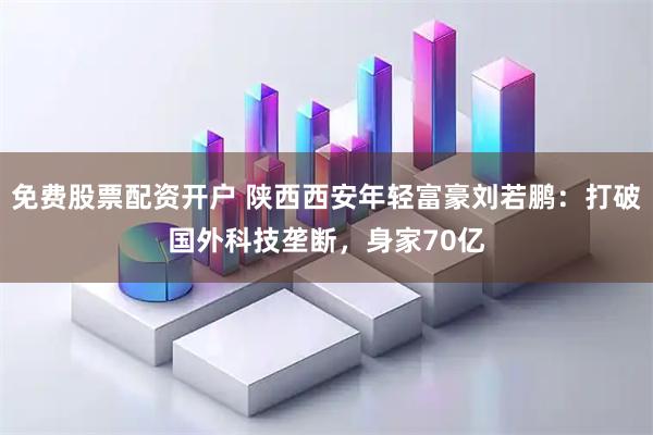免费股票配资开户 陕西西安年轻富豪刘若鹏：打破国外科技垄断，身家70亿